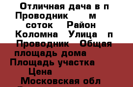 Отличная дача в п.Проводник, 108 м2, 10 соток! › Район ­ Коломна › Улица ­ п.Проводник › Общая площадь дома ­ 108 › Площадь участка ­ 10 › Цена ­ 1 800 000 - Московская обл., Воскресенский р-н, Воскресенск г. Недвижимость » Дома, коттеджи, дачи продажа   